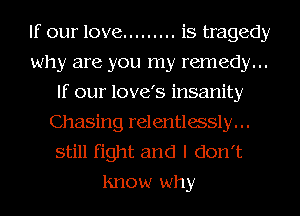 If our love ......... is tragedy
why are you my remedy...
If our love's insanity
Chasing relentlessly. . .
still fight and I don't
lmow why