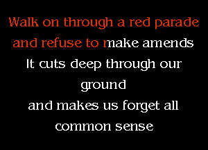 Walls on through a red parade
and refuse to make amends
It cuts deep through our
ground
and makes us forget all
common sense