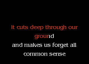 It cuts deep through our
ground
and malsw us forget all
common sense