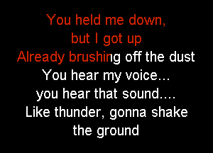 You held me down,
but I got up
Already brushing off the dust
You hear my voice...
you hear that sound....
Like thunder, gonna shake
the ground