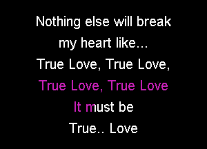 Nothing else will break
my heart like...
True Love, True Love,

True Love, True Love
It must be
True.. Love