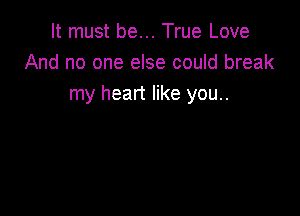 It must be... True Love
And no one else could break
my heart like you..