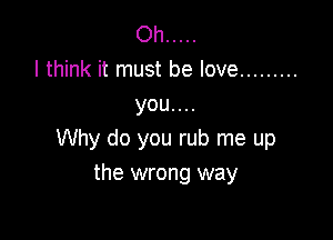 Oh .....
I think it must be love .........
you. . ..

Why do you rub me up
the wrong way