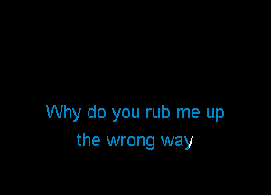 Why do you rub me up
the wrong way