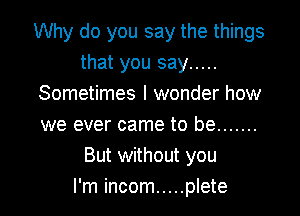 Why do you say the things
that you say .....
Sometimes I wonder how
we ever came to be .......

But without you
I'm incom ..... plete