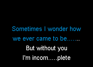 Sometimes I wonder how
we ever came to be .......

But without you
I'm incom ..... plete