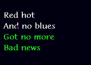 Red hot
And no blues

Got no more
Bad news