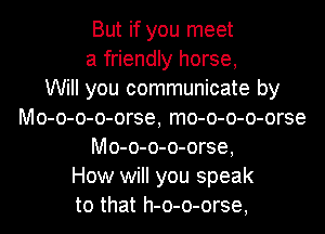 But if you meet
a friendly horse,

Will you communicate by
Mo-o-o-o-orse, mo-o-o-o-orse
Mo-o-o-o-orse,

How will you speak
to that h-o-o-orse,