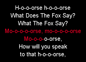 H-o-o-orse h-o-o-orse
What Does The Fox Say?
What The Fox Say?
Mo-o-o-o-orse, mo-o-o-o-orse
Mo-o-o-o-orse,

How will you speak
to that h-o-o-orse,