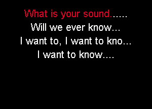What is your sound ......
Will we ever know...
I want to, I want to kno...

I want to know...