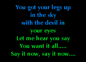 You got your legs up
in the sky
with the devil in

your eyes
Let me hear you say
You want it all .....
Say it now, say it now....