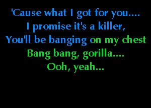 'Cause what I got for you....

I promise it's a killer,
You'll be banging on my chest
Bang bang, g0rilla....
Ooh, yeah...