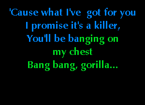 'Cause what I've got for you
I promise it's a killer,
You'll be banging on

my chest
Bang bang, gorilla...