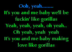 Ooh, yeah ........

It's you and me baby we'll be
fuckin' like gorillas
Yeah, yeah, yeah, oh yeah
Oh yeah, yeah yeah
It's you and me baby making
love like gorillas
