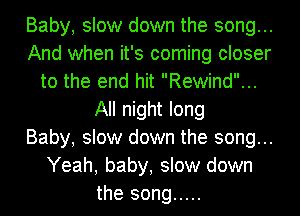 Baby, slow down the song...
And when it's coming closer
to the end hit Rewind...
All night long
Baby, slow down the song...
Yeah, baby, slow down
the song .....