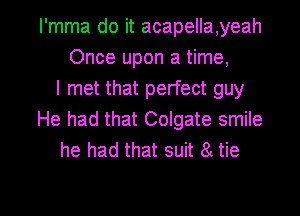 I'mma do it acapella,yeah
Once upon a time,
I met that perfect guy
He had that Colgate smile
he had that suit 8t tie

g