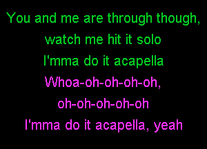 You and me are through though,
watch me hit it solo
I'mma do it acapella
Whoa-oh-oh-oh-oh,

oh-oh-oh-oh-oh
I'mma do it acapella, yeah