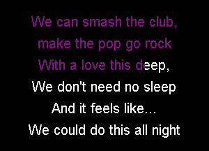 We can smash the club,
make the pop go rock
With a love this deep,

We don't need no sleep

And it feels like...

We could do this all night I