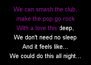 We can smash the club,
make the pop go rock
With a love this deep,

We don't need no sleep

And it feels like...

We could do this all night... I