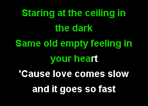 Staring at the ceiling in
the dark
Same old empty feeling in

your heart
'Cause love comes slow
and it goes so fast