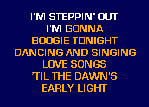 I'M STEPPIN' OUT
I'M GONNA
BOOGIE TONIGHT
DANCING AND SINGING
LOVE SONGS
'TIL THE DAWN'S
EARLY LIGHT