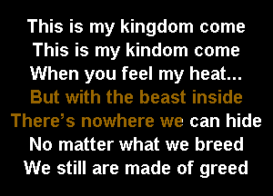 This is my kingdom come
This is my kindom come
When you feel my heat...
But with the beast inside
Thereis nowhere we can hide
No matter what we breed
We still are made of greed