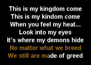 This is my kingdom come
This is my kindom come
When you feel my heat...
Look into my eyes
It,s where my demons hide
No matter what we breed
We still are made of greed