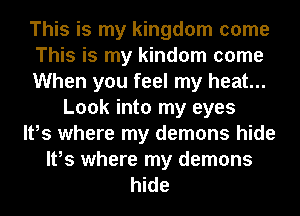 This is my kingdom come
This is my kindom come
When you feel my heat...
Look into my eyes
It,s where my demons hide
It,s where my demons
hide