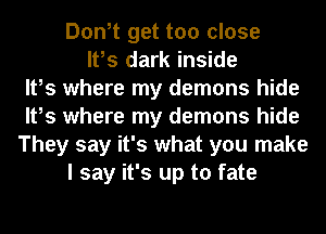Don,t get too close
It,s dark inside
It,s where my demons hide
It,s where my demons hide
They say it's what you make
I say it's up to fate