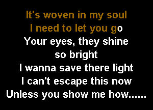 It's woven in my soul
I need to let you go
Your eyes, they shine
so bright
I wanna save there light
I can't escape this now
Unless you show me how ......