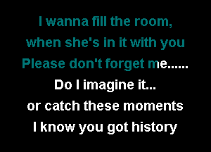 I wanna fill the room,
when she's in it with you
Please don't forget me ......
Do I imagine it...
or catch these moments
I know you got history