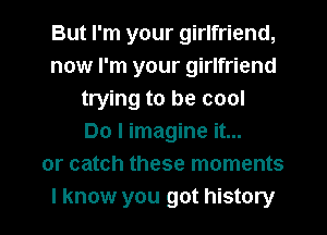 But I'm your girlfriend,
now I'm your girlfriend
trying to be cool
Do I imagine it...
or catch these moments
I know you got history