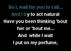 So I, wait for you to call...
And I try to act natural
Have you been thinking 'bout
her or 'bout me...

And while I wait
I put on my perfume,