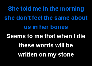 She told me in the morning
she don't feel the same about
us in her bones
Seems to me that when I die
these words will be
written on my stone
