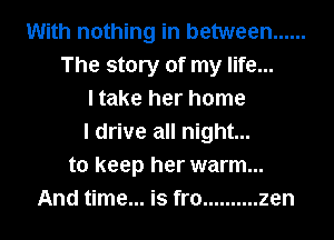 With nothing in between ......
The story of my life...
I take her home
I drive all night...
to keep her warm...
And time... is fro .......... zen