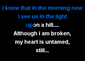 I know that in the morning now
I see us in the light
upon a hill....
Although i am broken,
my heart is untamed,
still...