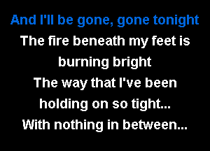And I'll be gone, gone tonight
The fire beneath my feet is
burning bright
The way that I've been
holding on so tight...
With nothing in between...