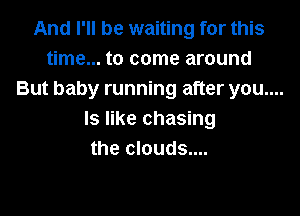 And I'll be waiting for this
time... to come around
But baby running after you....

Is like chasing
the clouds....