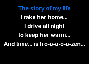 The story of my life
I take her home...
I drive all night

to keep her warm...
And time... is fro-o-o-o-o-zen...
