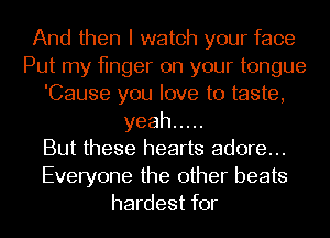 And then I watch your face
Put my finger on your tongue
'Cause you love to taste,
yeah .....

But these hearts adore...
Everyone the other beats
hardest for