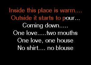 Inside this place is warm...
Outside it starts to pour...
Coming down .....
One love ..... two mouths
One love, one house
No shirt... n0 blouse