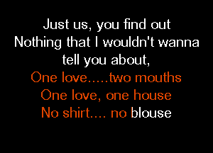 Just us, you find out
Nothing that I wouldn't wanna
tell you about,

One love ..... two mouths
One love, one house
No shirt... no blouse
