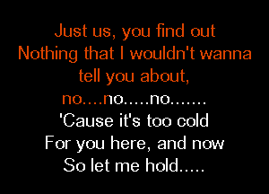 Just us, you find out
Nothing that I wouldn't wanna
tell you about,
no....no ..... no .......
'Cause it's too cold

For you here, and now
So let me hold .....