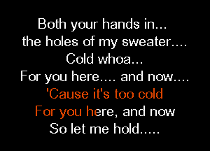 Both your hands in...

the holes of my sweater....

Cold whoa...

For you here.... and now....
'Cause it's too cold

For you here, and now
So let me hold .....