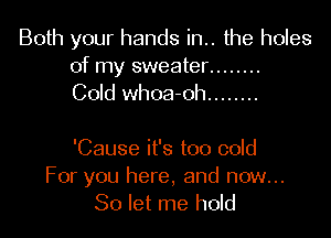 Both your hands in.. the holes
of my sweater ........
Cold whoa-oh ........

'Cause it's too cold
For you here, and now...
So let me hold