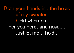 Both your hands in.. the holes
of my sweater ........
Cold whoa-oh ........

For you here, and now .....
Just let me... hold...