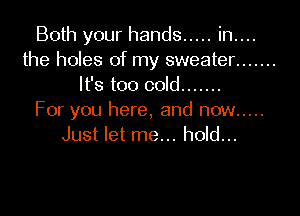 Both your hands ..... in....
the holes of my sweater .......
It's too cold .......

For you here, and now .....
Just let me... hold...