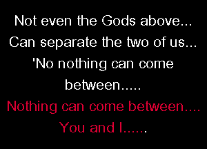 Not even the Gods above...
Can separate the two of us...
'No nothing can come
behmeen .....

Nothing can come between...
You and I ......