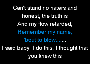 Can't stand no haters and
honest, the truth is
And my flow retarded,
Remember my name,
'bout to blow .......
I said baby, I do this, I thought that
you knew this