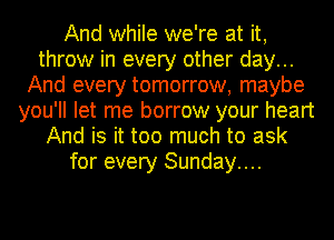 And while we're at it,
throw in every other day...
And every tomorrow, maybe
you'll let me borrow your heart
And is it too much to ask
for every Sunday....
